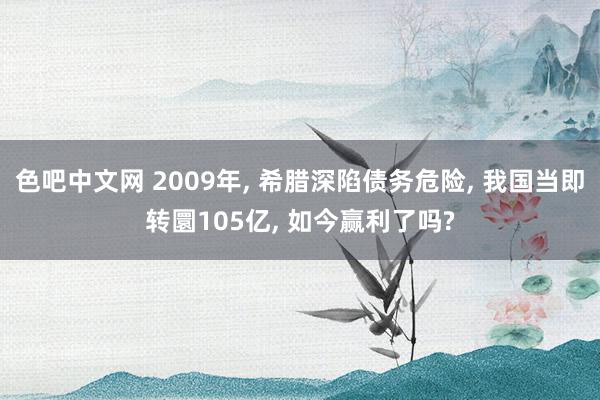 色吧中文网 2009年， 希腊深陷债务危险， 我国当即转圜105亿， 如今赢利了吗?