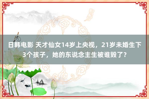 日韩电影 天才仙女14岁上央视，21岁未婚生下3个孩子，她的东说念主生被谁毁了？