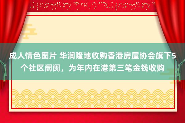 成人情色图片 华润隆地收购香港房屋协会旗下5个社区阛阓，为年内在港第三笔金钱收购