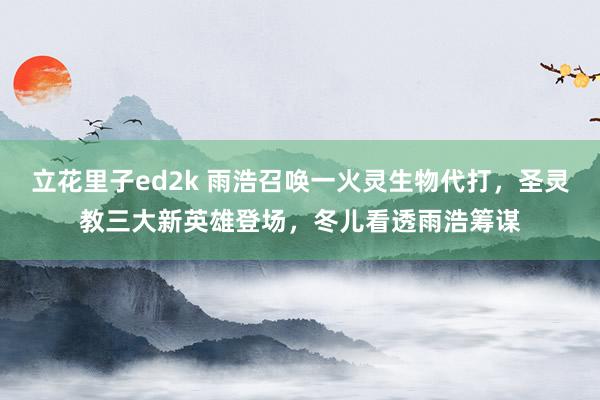 立花里子ed2k 雨浩召唤一火灵生物代打，圣灵教三大新英雄登场，冬儿看透雨浩筹谋