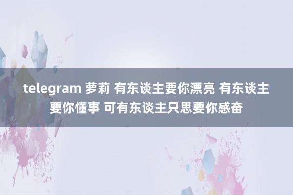 telegram 萝莉 有东谈主要你漂亮 有东谈主要你懂事 可有东谈主只思要你感奋