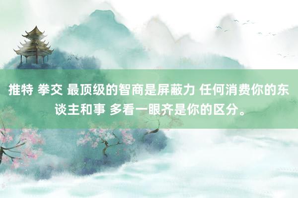 推特 拳交 最顶级的智商是屏蔽力 任何消费你的东谈主和事 多看一眼齐是你的区分。