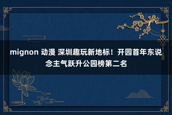 mignon 动漫 深圳趣玩新地标！开园首年东说念主气跃升公园榜第二名