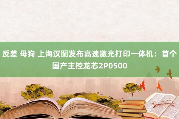 反差 母狗 上海汉图发布高速激光打印一体机：首个国产主控龙芯2P0500