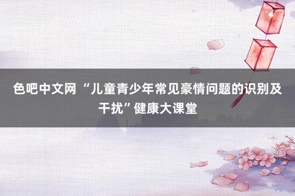 色吧中文网 “儿童青少年常见豪情问题的识别及干扰”健康大课堂