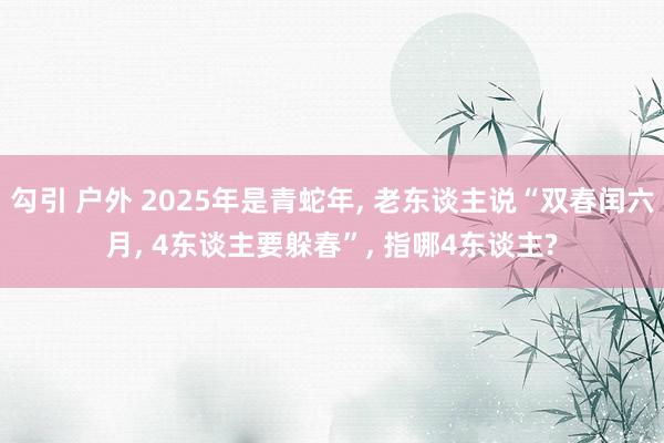 勾引 户外 2025年是青蛇年， 老东谈主说“双春闰六月， 4东谈主要躲春”， 指哪4东谈主?