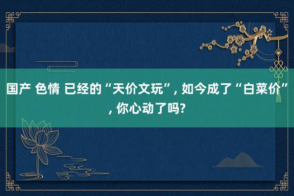 国产 色情 已经的“天价文玩”， 如今成了“白菜价”， 你心动了吗?