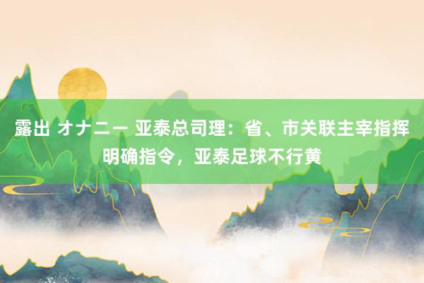 露出 オナニー 亚泰总司理：省、市关联主宰指挥明确指令，亚泰足球不行黄