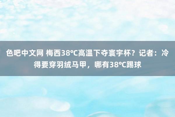 色吧中文网 梅西38℃高温下夺寰宇杯？记者：冷得要穿羽绒马甲，哪有38℃踢球