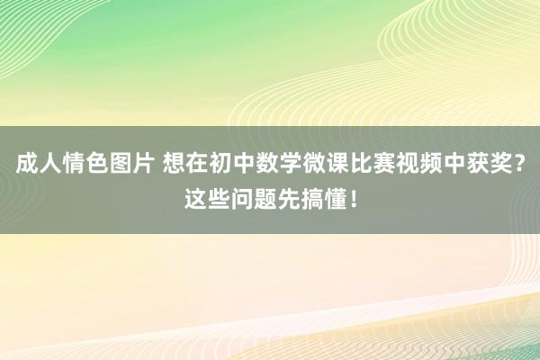 成人情色图片 想在初中数学微课比赛视频中获奖？这些问题先搞懂！