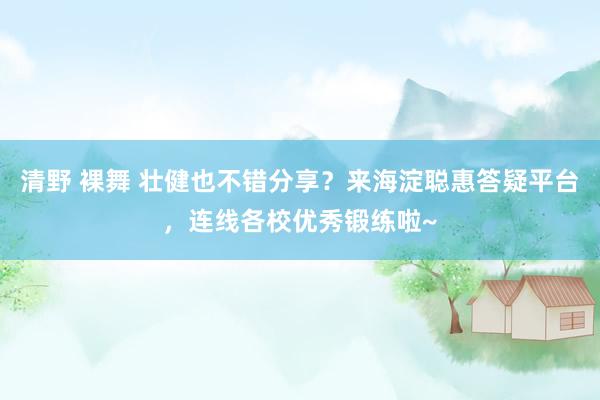 清野 裸舞 壮健也不错分享？来海淀聪惠答疑平台，连线各校优秀锻练啦~