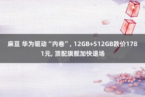 麻豆 华为驱动“内卷”， 12GB+512GB跌价1781元， 顶配旗舰加快退场