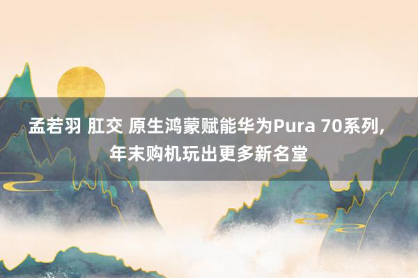 孟若羽 肛交 原生鸿蒙赋能华为Pura 70系列， 年末购机玩出更多新名堂