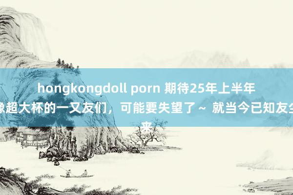 hongkongdoll porn 期待25年上半年影像超大杯的一又友们，可能要失望了～ 就当今已知友尘来