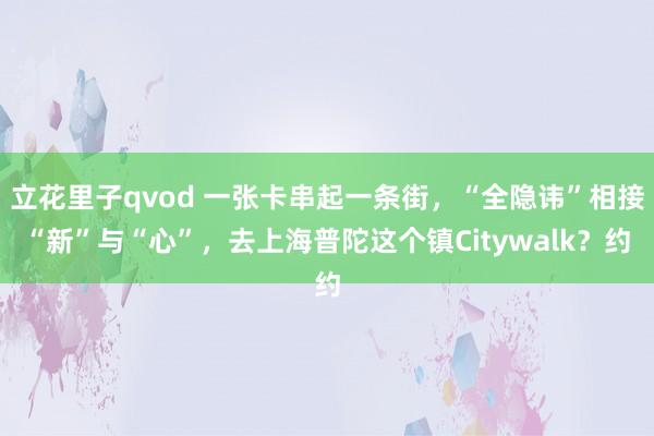 立花里子qvod 一张卡串起一条街，“全隐讳”相接“新”与“心”，去上海普陀这个镇Citywalk？约