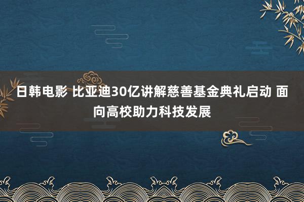 日韩电影 比亚迪30亿讲解慈善基金典礼启动 面向高校助力科技发展