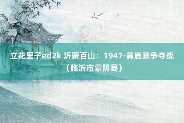 立花里子ed2k 沂蒙百山：1947·黄鹿寨争夺战（临沂市蒙阴县）