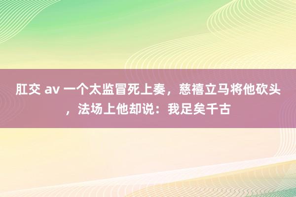 肛交 av 一个太监冒死上奏，慈禧立马将他砍头，法场上他却说：我足矣千古