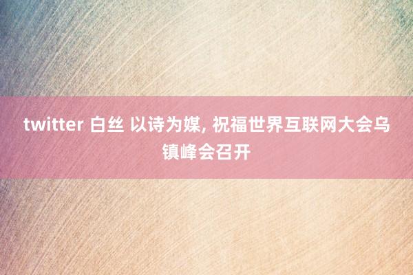 twitter 白丝 以诗为媒， 祝福世界互联网大会乌镇峰会召开