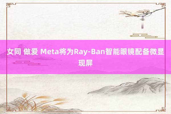 女同 做爱 Meta将为Ray-Ban智能眼镜配备微显现屏