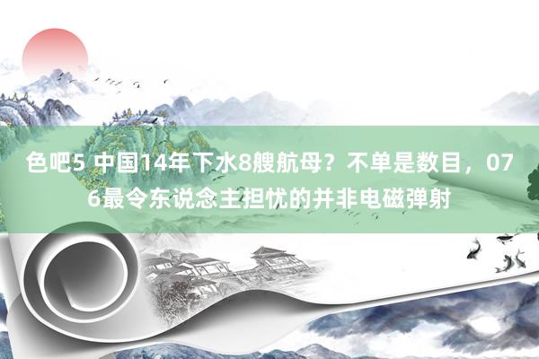 色吧5 中国14年下水8艘航母？不单是数目，076最令东说念主担忧的并非电磁弹射