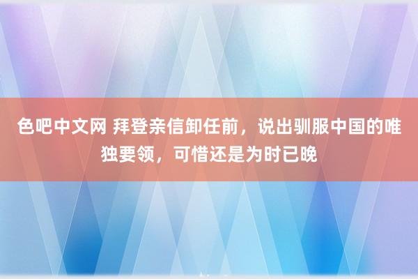 色吧中文网 拜登亲信卸任前，说出驯服中国的唯独要领，可惜还是为时已晚