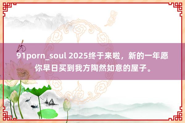 91porn_soul 2025终于来啦，新的一年愿你早日买到我方陶然如意的屋子。