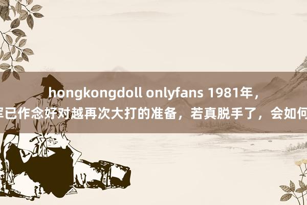 hongkongdoll onlyfans 1981年，我军已作念好对越再次大打的准备，若真脱手了，会如何样？