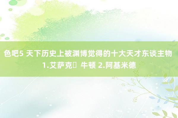 色吧5 天下历史上被渊博觉得的十大天才东谈主物 1.艾萨克・牛顿 2.阿基米德