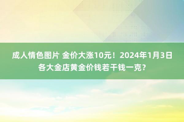 成人情色图片 金价大涨10元！2024年1月3日各大金店黄金价钱若干钱一克？