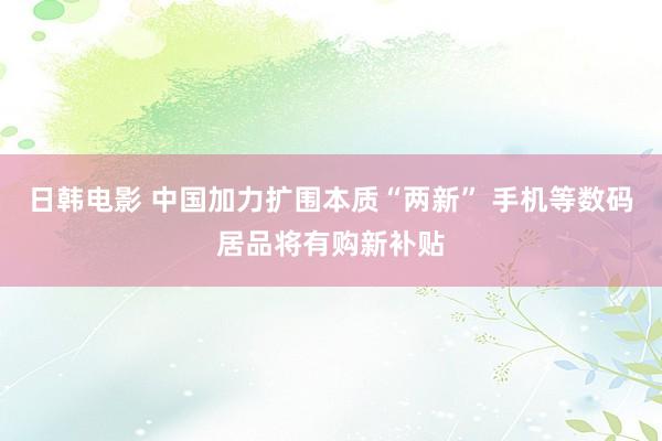 日韩电影 中国加力扩围本质“两新” 手机等数码居品将有购新补贴