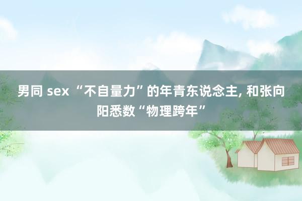 男同 sex “不自量力”的年青东说念主， 和张向阳悉数“物理跨年”