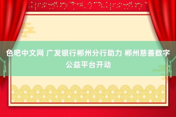 色吧中文网 广发银行郴州分行助力 郴州慈善数字公益平台开动