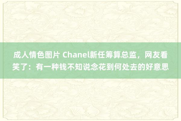 成人情色图片 Chanel新任筹算总监，网友看笑了：有一种钱不知说念花到何处去的好意思