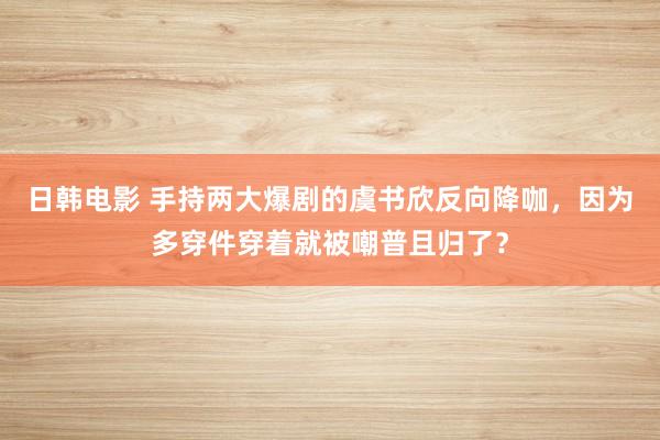 日韩电影 手持两大爆剧的虞书欣反向降咖，因为多穿件穿着就被嘲普且归了？