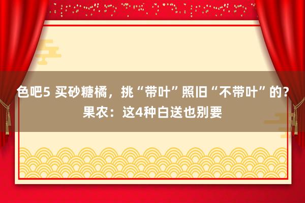 色吧5 买砂糖橘，挑“带叶”照旧“不带叶”的？果农：这4种白送也别要