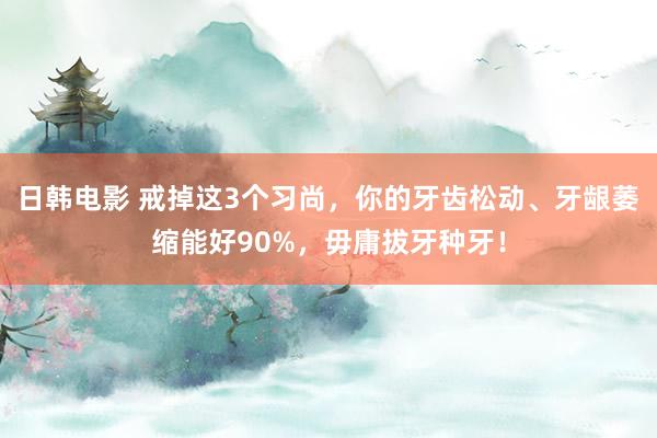 日韩电影 戒掉这3个习尚，你的牙齿松动、牙龈萎缩能好90%，毋庸拔牙种牙！