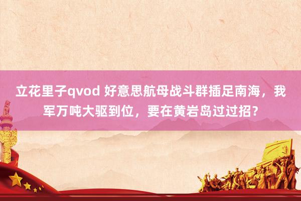 立花里子qvod 好意思航母战斗群插足南海，我军万吨大驱到位，要在黄岩岛过过招？