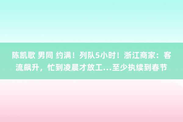 陈凯歌 男同 约满！列队5小时！浙江商家：客流飙升，忙到凌晨才放工…至少执续到春节