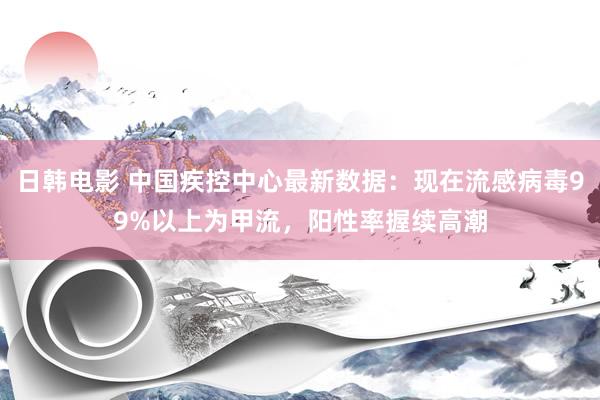 日韩电影 中国疾控中心最新数据：现在流感病毒99%以上为甲流，阳性率握续高潮