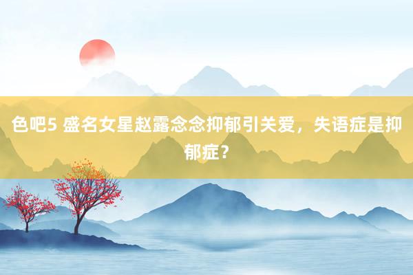 色吧5 盛名女星赵露念念抑郁引关爱，失语症是抑郁症？