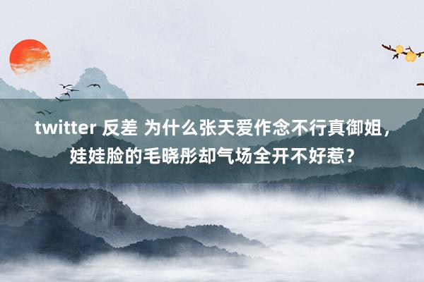 twitter 反差 为什么张天爱作念不行真御姐，娃娃脸的毛晓彤却气场全开不好惹？