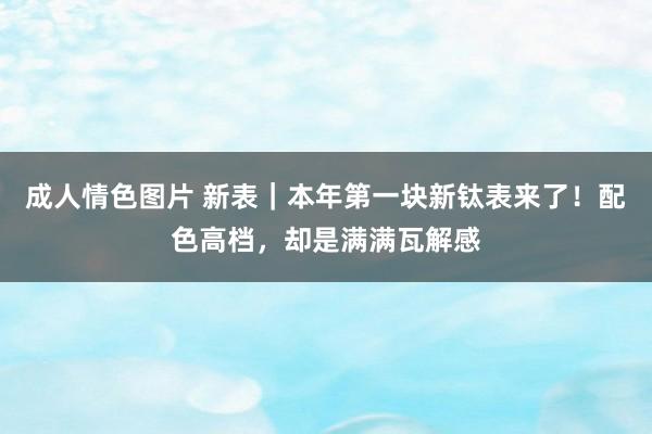 成人情色图片 新表｜本年第一块新钛表来了！配色高档，却是满满瓦解感