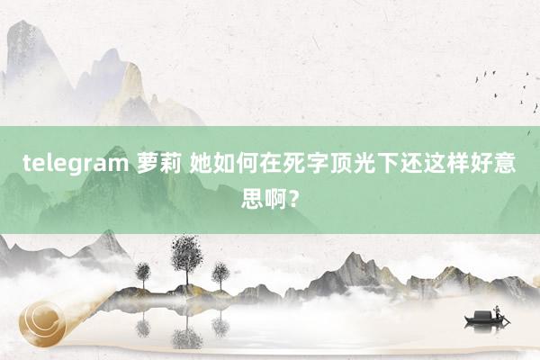 telegram 萝莉 她如何在死字顶光下还这样好意思啊？