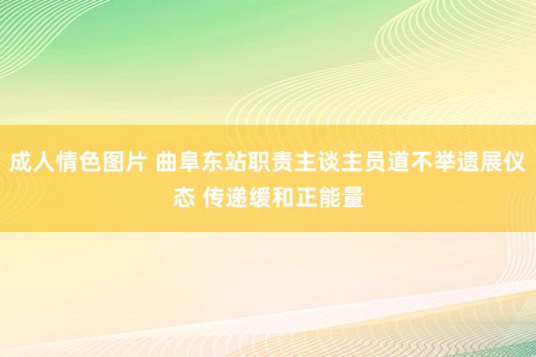 成人情色图片 曲阜东站职责主谈主员道不举遗展仪态 传递缓和正能量