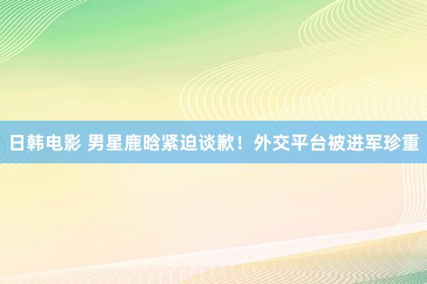 日韩电影 男星鹿晗紧迫谈歉！外交平台被进军珍重