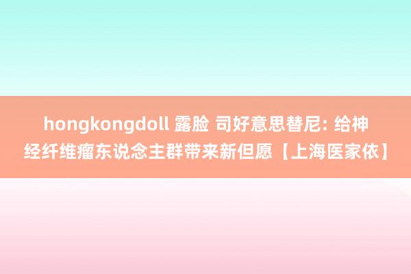 hongkongdoll 露脸 司好意思替尼: 给神经纤维瘤东说念主群带来新但愿【上海医家依】