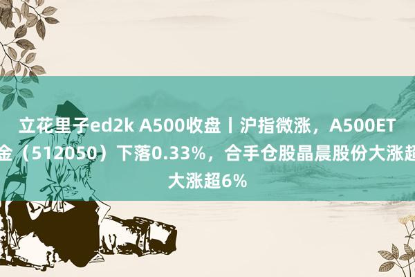 立花里子ed2k A500收盘丨沪指微涨，A500ETF基金（512050）下落0.33%，合手仓股晶晨股份大涨超6%