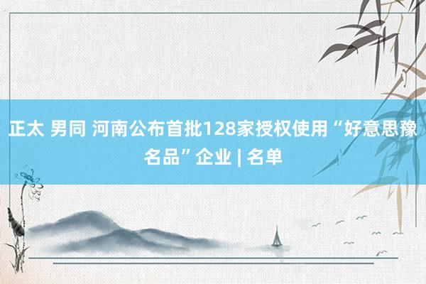 正太 男同 河南公布首批128家授权使用“好意思豫名品”企业 | 名单