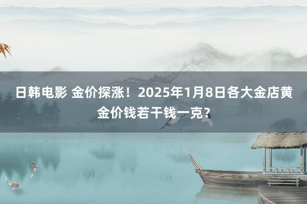 日韩电影 金价探涨！2025年1月8日各大金店黄金价钱若干钱一克？